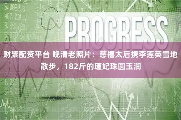 财聚配资平台 晚清老照片:慈禧太后携李莲英雪地散步,182斤的瑾妃珠圆玉润