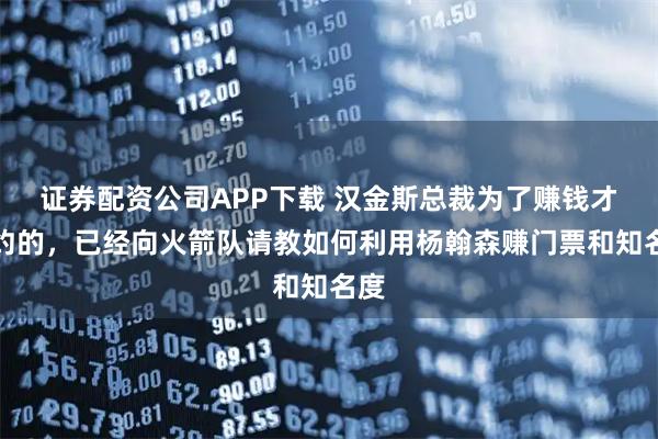 证券配资公司APP下载 汉金斯总裁为了赚钱才签约的，已经向火箭队请教如何利用杨翰森赚门票和知名度