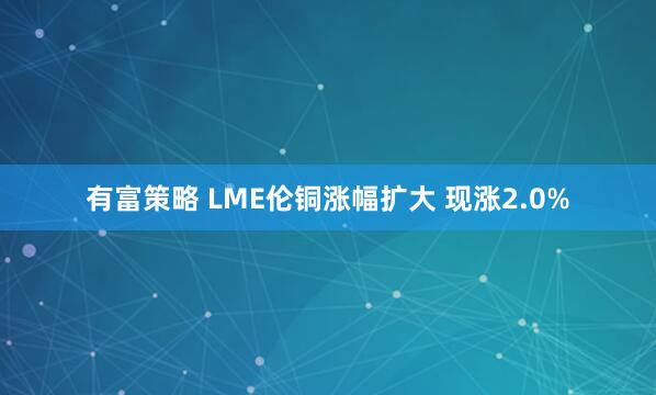 有富策略 LME伦铜涨幅扩大 现涨2.0%
