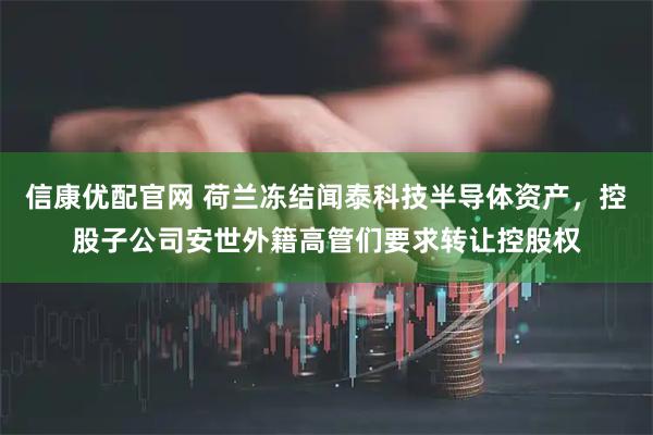 信康优配官网 荷兰冻结闻泰科技半导体资产，控股子公司安世外籍高管们要求转让控股权