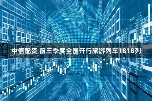中信配资 前三季度全国开行旅游列车1818列