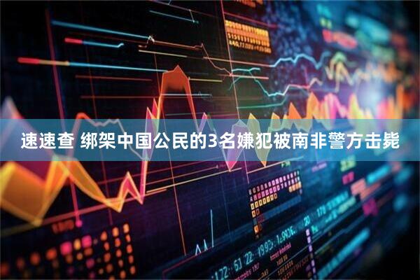 速速查 绑架中国公民的3名嫌犯被南非警方击毙