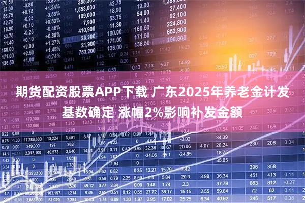 期货配资股票APP下载 广东2025年养老金计发基数确定 涨幅2%影响补发金额