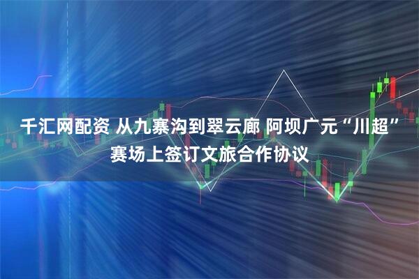 千汇网配资 从九寨沟到翠云廊 阿坝广元“川超”赛场上签订文旅合作协议
