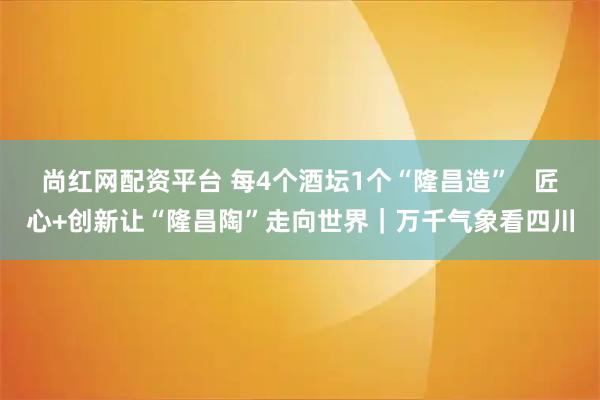 尚红网配资平台 每4个酒坛1个“隆昌造”   匠心+创新让“隆昌陶”走向世界｜万千气象看四川