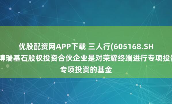 优股配资网APP下载 三人行(605168.SH)：芜湖博瑞基石股权投资合伙企业是对荣耀终端进行专项投资的基金
