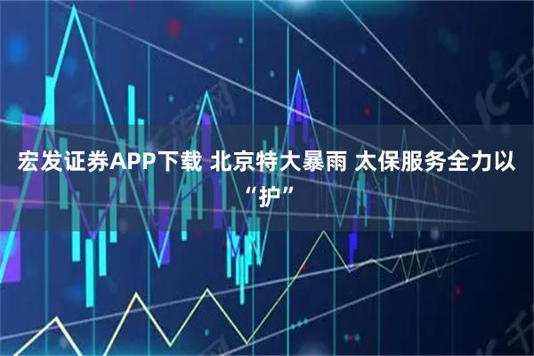 宏发证券APP下载 北京特大暴雨 太保服务全力以“护”