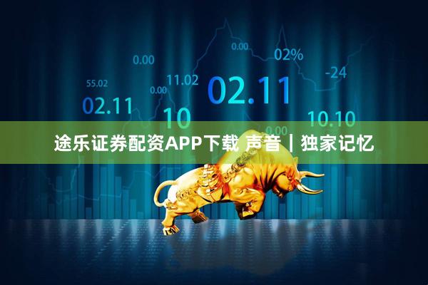途乐证券配资APP下载 声音｜独家记忆