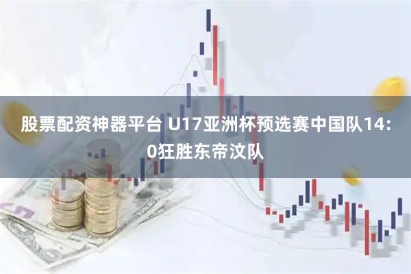 股票配资神器平台 U17亚洲杯预选赛中国队14:0狂胜东帝汶队