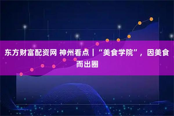 东方财富配资网 神州看点｜“美食学院”，因美食而出圈