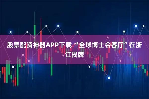 股票配资神器APP下载 “全球博士会客厅”在浙江揭牌