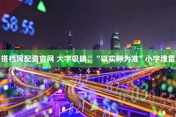 搭档网配资官网 大字吸睛，“以实际为准”小字埋雷