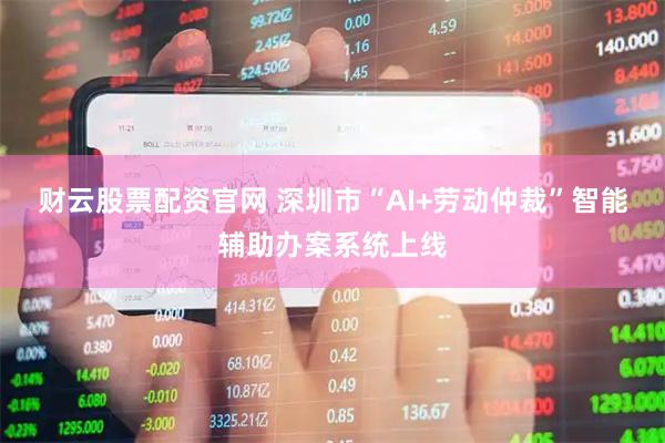 财云股票配资官网 深圳市“AI+劳动仲裁”智能辅助办案系统上线