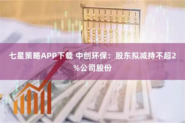 七星策略APP下载 中创环保：股东拟减持不超2%公司股份