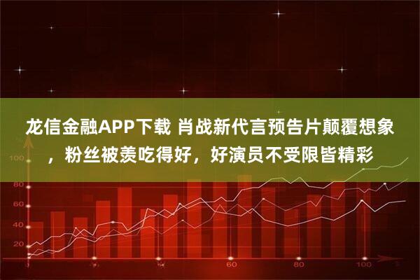 龙信金融APP下载 肖战新代言预告片颠覆想象，粉丝被羡吃得好，好演员不受限皆精彩