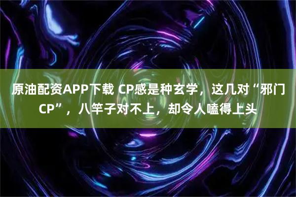原油配资APP下载 CP感是种玄学，这几对“邪门CP”，八竿子对不上，却令人嗑得上头