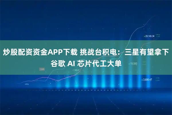 炒股配资资金APP下载 挑战台积电：三星有望拿下谷歌 AI 芯片代工大单