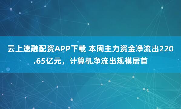 云上速融配资APP下载 本周主力资金净流出220.65亿元，计算机净流出规模居首
