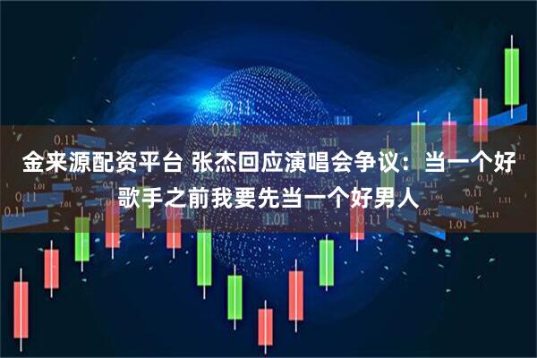 金来源配资平台 张杰回应演唱会争议：当一个好歌手之前我要先当一个好男人