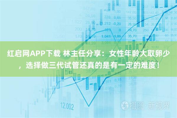 红启网APP下载 林主任分享：女性年龄大取卵少，选择做三代试管还真的是有一定的难度！