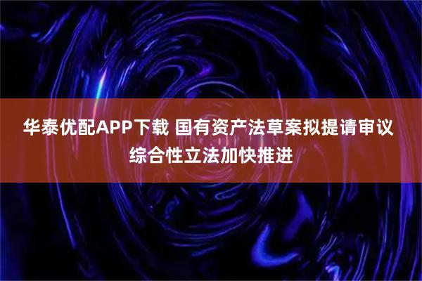 华泰优配APP下载 国有资产法草案拟提请审议 综合性立法加快推进
