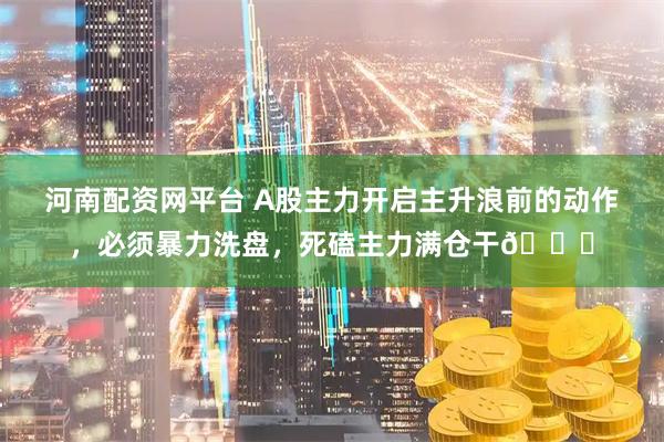 河南配资网平台 A股主力开启主升浪前的动作，必须暴力洗盘，死磕主力满仓干🐂