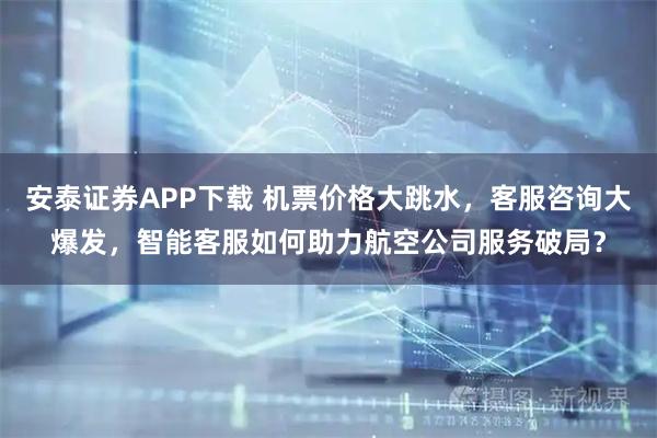 安泰证券APP下载 机票价格大跳水，客服咨询大爆发，智能客服如何助力航空公司服务破局？