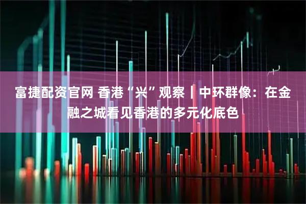富捷配资官网 香港“兴”观察｜中环群像：在金融之城看见香港的多元化底色