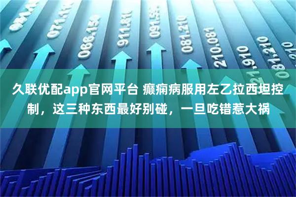久联优配app官网平台 癫痫病服用左乙拉西坦控制，这三种东西最好别碰，一旦吃错惹大祸