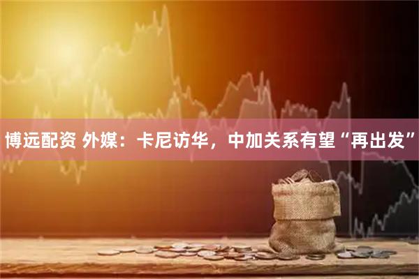博远配资 外媒：卡尼访华，中加关系有望“再出发”