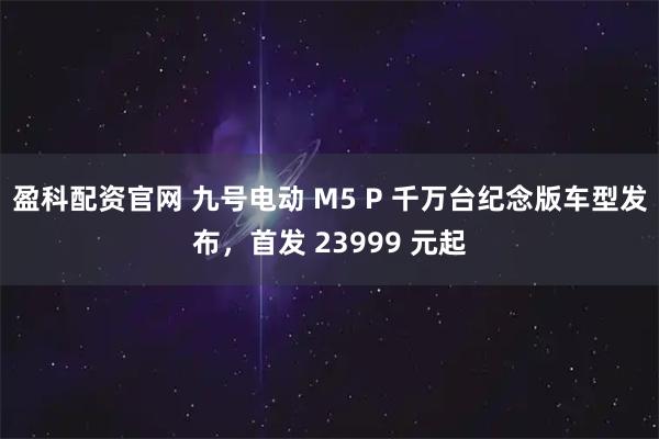 盈科配资官网 九号电动 M5 P 千万台纪念版车型发布，首发 23999 元起