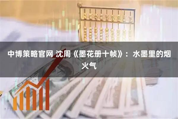 中博策略官网 沈周《墨花册十帧》：水墨里的烟火气