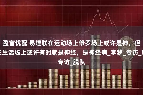 盈富优配 易建联在运动场上修罗场上或许是神，但是在生活场上或许有时就是神经，是神经病_李梦_专访_脱队