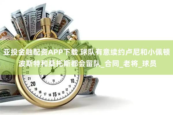 亚投金融配资APP下载 球队有意续约卢尼和小佩顿 波斯特和桑托斯都会留队_合同_老将_球员
