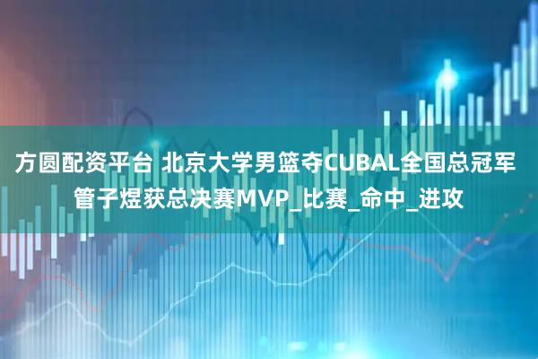 方圆配资平台 北京大学男篮夺CUBAL全国总冠军 管子煜获总决赛MVP_比赛_命中_进攻