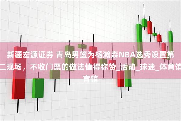 新疆宏源证券 青岛男篮为杨瀚森NBA选秀设置第二现场，不收门票的做法值得称赞_活动_球迷_体育馆