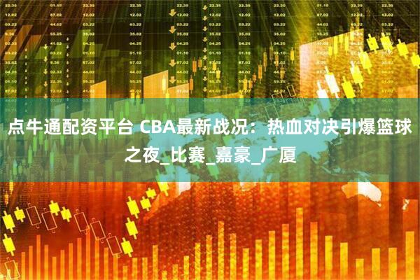 点牛通配资平台 CBA最新战况：热血对决引爆篮球之夜_比赛_嘉豪_广厦