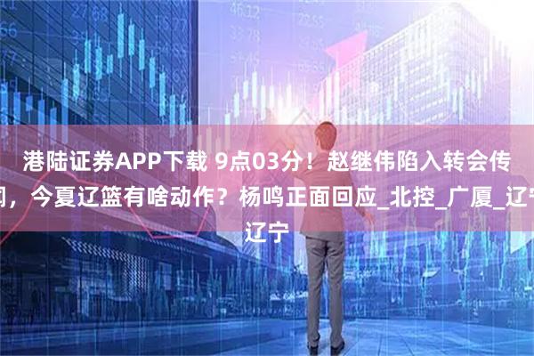 港陆证券APP下载 9点03分！赵继伟陷入转会传闻，今夏辽篮有啥动作？杨鸣正面回应_北控_广厦_辽宁