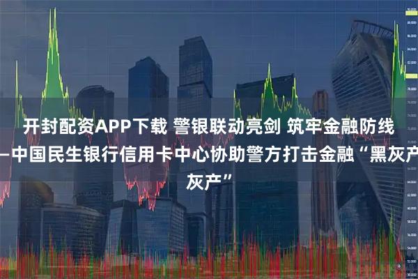 开封配资APP下载 警银联动亮剑 筑牢金融防线——中国民生银行信用卡中心协助警方打击金融“黑灰产”