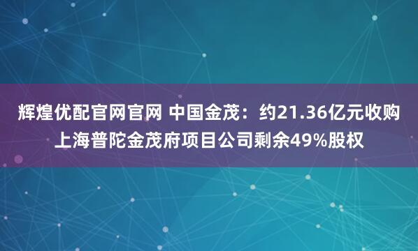 辉煌优配官网官网 中国金茂：约21.36亿元收购上海普陀金茂府项目公司剩余49%股权