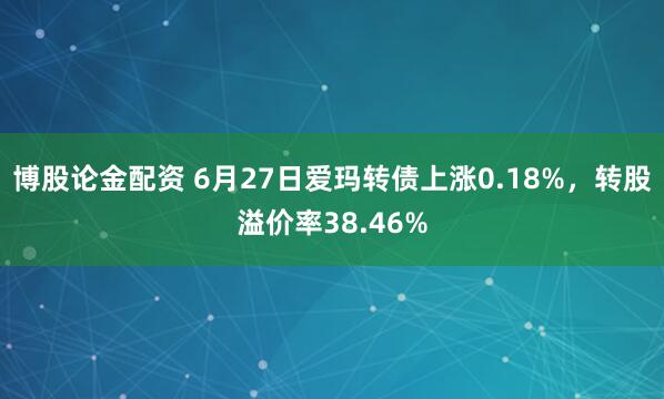 博股论金配资 6月27日爱玛转债上涨0.18%，转股溢价率38.46%