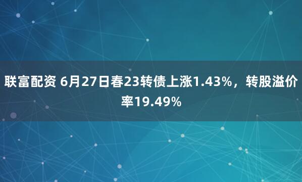 联富配资 6月27日春23转债上涨1.43%，转股溢价率19.49%