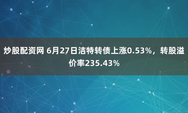 炒股配资网 6月27日洁特转债上涨0.53%，转股溢价率235.43%