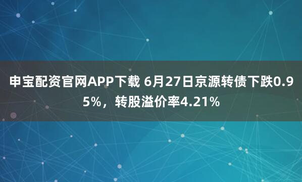 申宝配资官网APP下载 6月27日京源转债下跌0.95%，转股溢价率4.21%
