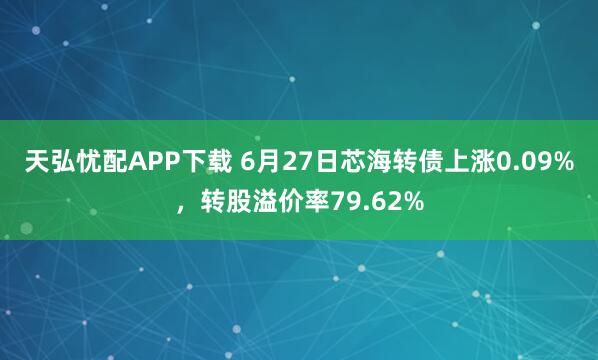 天弘忧配APP下载 6月27日芯海转债上涨0.09%，转股溢价率79.62%