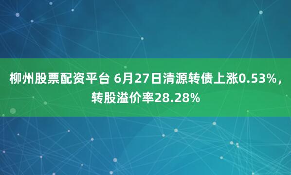 柳州股票配资平台 6月27日清源转债上涨0.53%，转股溢价率28.28%