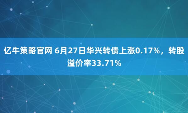 亿牛策略官网 6月27日华兴转债上涨0.17%，转股溢价率33.71%