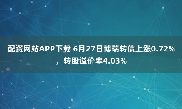 配资网站APP下载 6月27日博瑞转债上涨0.72%，转股溢价率4.03%