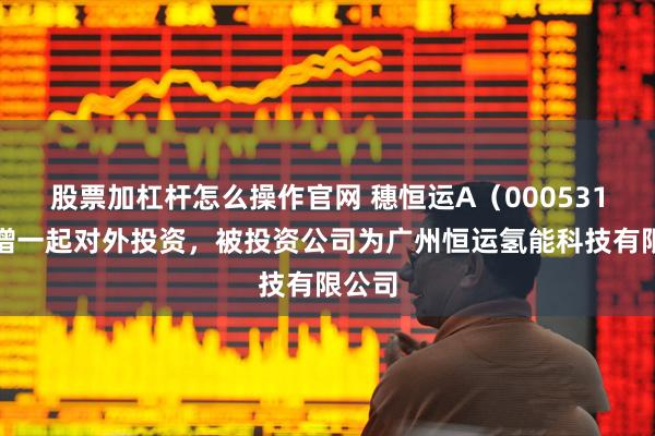 股票加杠杆怎么操作官网 穗恒运A（000531）新增一起对外投资，被投资公司为广州恒运氢能科技有限公司