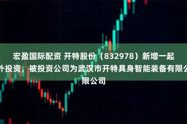 宏盈国际配资 开特股份（832978）新增一起对外投资，被投资公司为武汉市开特具身智能装备有限公司